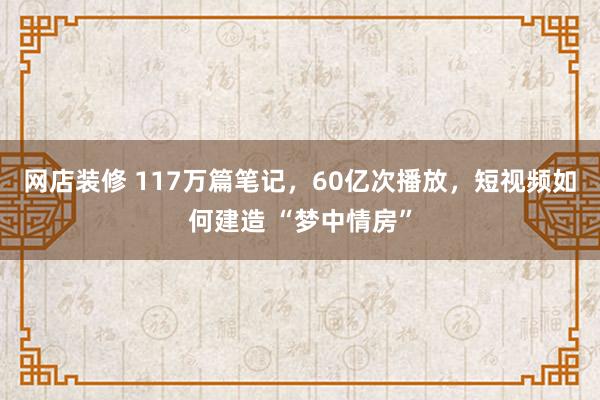 网店装修 117万篇笔记，60亿次播放，短视频如何建造 “梦中情房”