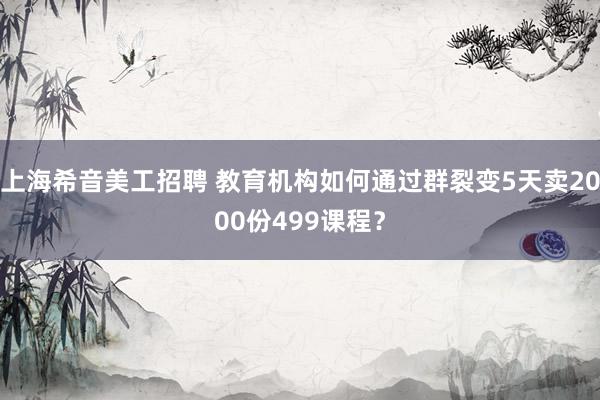 上海希音美工招聘 教育机构如何通过群裂变5天卖2000份499课程？