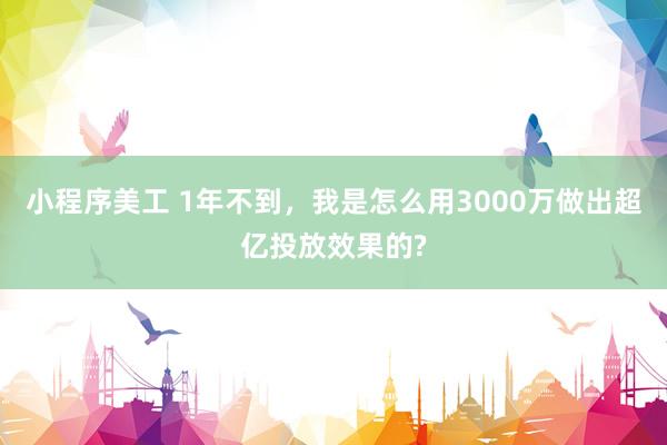 小程序美工 1年不到，我是怎么用3000万做出超亿投放效果的?