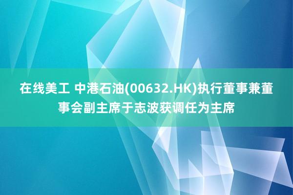 在线美工 中港石油(00632.HK)执行董事兼董事会副主席于志波获调任为主席