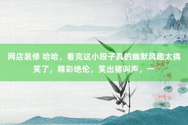 网店装修 哈哈，看完这小段子真的幽默风趣太搞笑了，精彩绝伦，笑出猪叫声，一