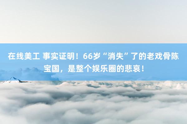 在线美工 事实证明！66岁“消失”了的老戏骨陈宝国，是整个娱乐圈的悲哀！