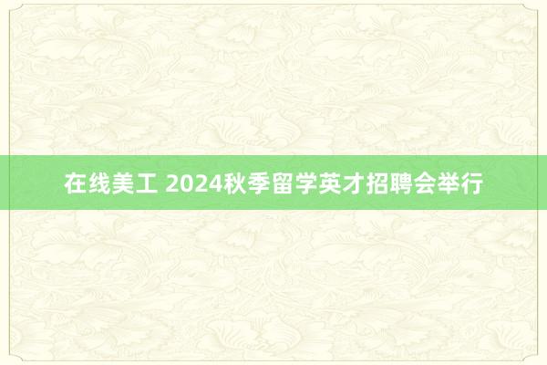 在线美工 2024秋季留学英才招聘会举行