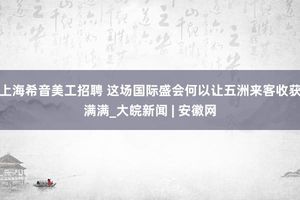 上海希音美工招聘 这场国际盛会何以让五洲来客收获满满_大皖新闻 | 安徽网